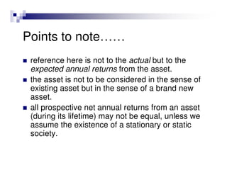Points to note……
 reference here is not to the actual but to the
 expected annual returns from the asset.
 the asset is not to be considered in the sense of
 existing asset but in the sense of a brand new
 asset.
 all prospective net annual returns from an asset
 (during its lifetime) may not be equal, unless we
 assume the existence of a stationary or static
 society.
 