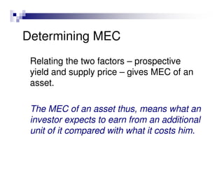 Determining MEC
 Relating the two factors – prospective
 yield and supply price – gives MEC of an
 asset.

 The MEC of an asset thus, means what an
 investor expects to earn from an additional
 unit of it compared with what it costs him.
 