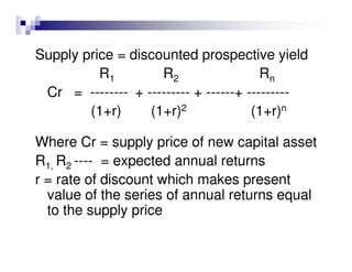 Supply price = discounted prospective yield
          R1        R2                  Rn
 Cr = -------- + --------- + ------+ ---------
        (1+r)     (1+r)2              (1+r)n

Where Cr = supply price of new capital asset
R1, R2 ---- = expected annual returns
r = rate of discount which makes present
  value of the series of annual returns equal
  to the supply price
 