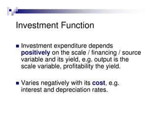 Investment Function

 Investment expenditure depends
 positively on the scale / financing / source
 variable and its yield, e.g. output is the
 scale variable, profitability the yield.

 Varies negatively with its cost, e.g.
 interest and depreciation rates.
 