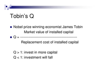 Tobin’s Q
 Nobel prize winning economist James Tobin
        Market value of installed capital
 Q = ------------------------------------------------
      Replacement cost of installed capital

 Q > 1: invest in more capital
 Q < 1: investment will fall
 