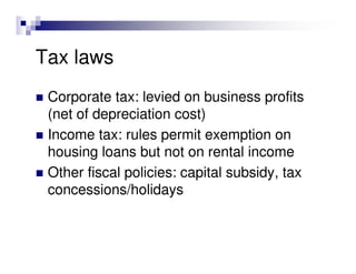 Tax laws
 Corporate tax: levied on business profits
 (net of depreciation cost)
 Income tax: rules permit exemption on
 housing loans but not on rental income
 Other fiscal policies: capital subsidy, tax
 concessions/holidays
 