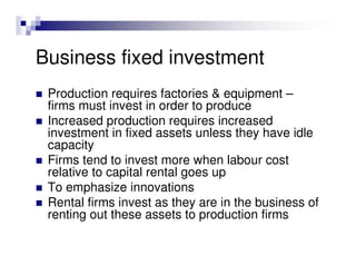 Business fixed investment
 Production requires factories & equipment –
 firms must invest in order to produce
 Increased production requires increased
 investment in fixed assets unless they have idle
 capacity
 Firms tend to invest more when labour cost
 relative to capital rental goes up
 To emphasize innovations
 Rental firms invest as they are in the business of
 renting out these assets to production firms
 