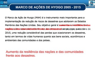 MARCO DE AÇÕES DE HYOGO 2005 - 2015
Aumento da resiliência das nações e das comunidades
frente aos desastres.
O Marco de Ação de Hyogo (MAH) é o instrumento mais importante para a
implementação da redução de riscos de desastres que adotaram os Estados
Membros das Nações Unidas. Seu objetivo geral é aumentar a resiliência das
nações e das comunidades frente aos desastres ao alcançar, para o ano de
2015, uma redução considerável das perdas que ocasionaram os desastres,
tanto em termos de vidas humanos quanto aos bens sociais, econômicos e
ambientais das comunidades e dos países.
O Marco de Ação de Hyogo (MAH) é o instrumento mais importante para a
implementação da redução de riscos de desastres que adotaram os Estados
Membros das Nações Unidas. Seu objetivo geral é aumentar a resiliência das
nações e das comunidades frente aos desastres ao alcançar, para o ano de
2015, uma redução considerável das perdas que ocasionaram os desastres,
tanto em termos de vidas humanos quanto aos bens sociais, econômicos e
ambientais das comunidades e dos países.
 