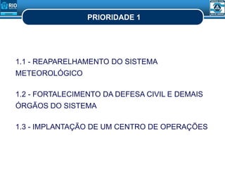 PRIORIDADE 1
1.1 - REAPARELHAMENTO DO SISTEMA
METEOROLÓGICO
1.2 - FORTALECIMENTO DA DEFESA CIVIL E DEMAIS
ÓRGÃOS DO SISTEMA
1.3 - IMPLANTAÇÃO DE UM CENTRO DE OPERAÇÕES
 