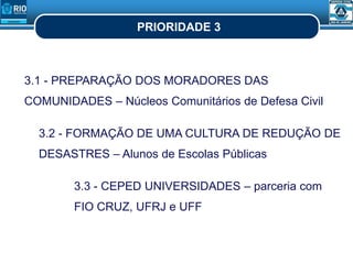 PRIORIDADE 3
3.1 - PREPARAÇÃO DOS MORADORES DAS
COMUNIDADES – Núcleos Comunitários de Defesa Civil
3.2 - FORMAÇÃO DE UMA CULTURA DE REDUÇÃO DE
DESASTRES – Alunos de Escolas Públicas
3.3 - CEPED UNIVERSIDADES – parceria com
FIO CRUZ, UFRJ e UFF
 