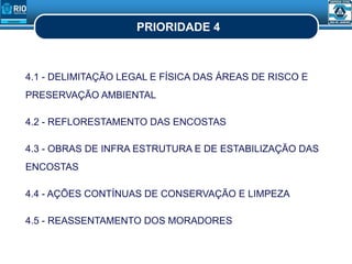 PRIORIDADE 4
4.1 - DELIMITAÇÃO LEGAL E FÍSICA DAS ÁREAS DE RISCO E
PRESERVAÇÃO AMBIENTAL
4.2 - REFLORESTAMENTO DAS ENCOSTAS
4.3 - OBRAS DE INFRA ESTRUTURA E DE ESTABILIZAÇÃO DAS
ENCOSTAS
4.4 - AÇÕES CONTÍNUAS DE CONSERVAÇÃO E LIMPEZA
4.5 - REASSENTAMENTO DOS MORADORES
 