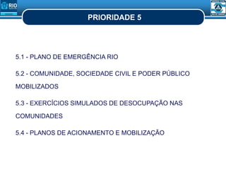 PRIORIDADE 5
5.1 - PLANO DE EMERGÊNCIA RIO
5.2 - COMUNIDADE, SOCIEDADE CIVIL E PODER PÚBLICO
MOBILIZADOS
5.3 - EXERCÍCIOS SIMULADOS DE DESOCUPAÇÃO NAS
COMUNIDADES
5.4 - PLANOS DE ACIONAMENTO E MOBILIZAÇÃO
 