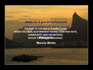 www.rio.rj.gov.br/defesacivil
defesacivil@smsdc.rio.rj.gov.br
Tel. 2258-8474
Obrigado
Marcio Motta
IT’S EASY TO SAY, BUT IT’S HARD TO DO.
WHEN THE LOCAL GOVERNMENT WORKS TOGETHER WITH,
COMMUNITY AND VOLUNTEERS,
BUILDS THE WAY TO RESILIENCE.
 