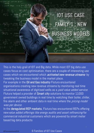 This is the holy grail of IOT and Big data. While most IOT big data use
cases focus on cost optimisation, there are a couple of interesting use
cases which we encountered which activated new revenue streams by
tweaking the business model in the market place.
For example in the Oil and Gas industry Flutura encountered
organisations creating new revenue streams by monitoring real time
situational awareness of digitised wells as a paid value added service.
Flutura helped a provider of Smart city solutions to monitor 11000
government owned buildings in real time by watching their boiler, chiller,
fire alarm and other ambient data in real time where the pricing model
was per device.
In the deregulated REP markets, Flutura has encountered REPs offering
newvalue added offerings like energy audits and asset refinancing for
commercial industrial customers which are powered by smart meter
based big data products
6 Families of IOT Use Cases
3
©Fluturasolutions2015
 