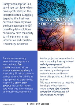 Energy consumption is a
very important lever which
drives profitability in the
industrial setup. Surgically
targeting this business
outcome can really make
the business case for IOT
based big data solutions
as we now have the ability
to mine granular state
information and correlate
it to energy outcomes
Another project we executed which
was in the utility industry involved
reducing average peak
power consumed by residential
customers by analysing smart
meter data across millions of
households gathered at 15 minute
intervals
This pattern seems to be repetitive
in multiple industry context
where a single digit change in
energy/fuel efficiency has a 6
figure impact on savings
For example we recently
executed an engagement in
Houston based fleet
provider where we reduced
average fuel consumption by 2
% unlocking 65 million dollars in
savings per year. We did this by
digging deep into signals buried
in operating sensor event
streams and location related
data which was then correlated
to the fuel consumption data.
4
©Fluturasolutions2015
 