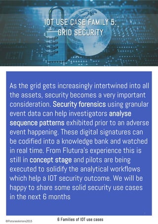 As the grid gets increasingly intertwined into all
the assets, security becomes a very important
consideration. Security forensics using granular
event data can help investigators analyse
sequence patterns exhibited prior to an adverse
event happening. These digital signatures can
be codified into a knowledge bank and watched
in real time. From Flutura’s experience this is
still in concept stage and pilots are being
executed to solidify the analytical workflows
which help a IOT security outcome. We will be
happy to share some solid security use cases
in the next 6 months
7
©Fluturasolutions2015
 