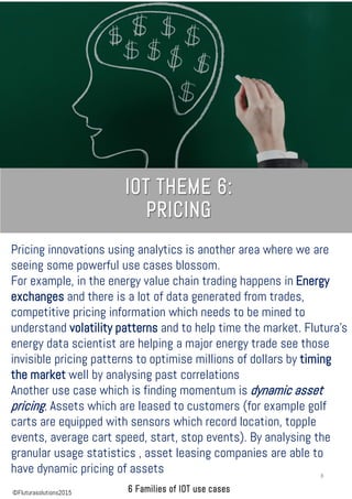 Pricing innovations using analytics is another area where we are
seeing some powerful use cases blossom.
For example, in the energy value chain trading happens in Energy
exchanges and there is a lot of data generated from trades,
competitive pricing information which needs to be mined to
understand volatility patterns and to help time the market. Flutura’s
energy data scientist are helping a major energy trade see those
invisible pricing patterns to optimise millions of dollars by timing
the market well by analysing past correlations
Another use case which is finding momentum is dynamic asset
pricing. Assets which are leased to customers (for example golf
carts are equipped with sensors which record location, topple
events, average cart speed, start, stop events). By analysing the
granular usage statistics , asset leasing companies are able to
have dynamic pricing of assets 8
©Fluturasolutions2015
 