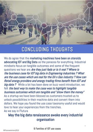 We do agree that the marketing machines have been on steroids
advocating IOT and Big Data as the panacea for everything. Industrial
mindsets focus on tangible outcomes and some of the frequent
questions we hear are Are they just fads or is it real ? Where is
the business case for IOT big data in Engineering industries ? What
are the use cases which are real for the Oil n Gas industry ? How can
Retail energy providers and energy trading firms benefit from IOT and
big data ? While a lot has been done on buzz word introduction, we
felt the best way to make the case was to highlight tangible
business outcomes which are tangible and "show them the money"
As a startup we have been blessed as customers trusted us to
unlock possibilities in their machine data and convert them into
dollars. We hope you found the use case taxonomy useful and would
love to hear your experiences from the trenches.
As we say in Flutura
May the big data renaissance awake every industrial
organisation
9
©Fluturasolutions2015
 