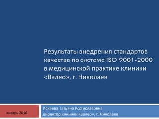 Результаты внедрения стандартов качества по системе  ISO 9001-2000  в медицинской практике клиники «Валео», г. Николаев  Искеева Татьяна Ростиславовна  директор клиники «Валео», г. Николаев  январь 2010 