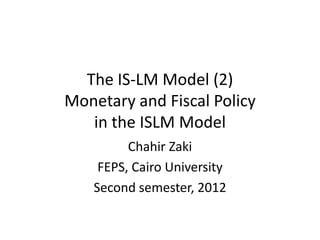 The IS-LM Model (2)
Monetary and Fiscal Policy
   in the ISLM Model
         Chahir Zaki
    FEPS, Cairo University
   Second semester, 2012
 