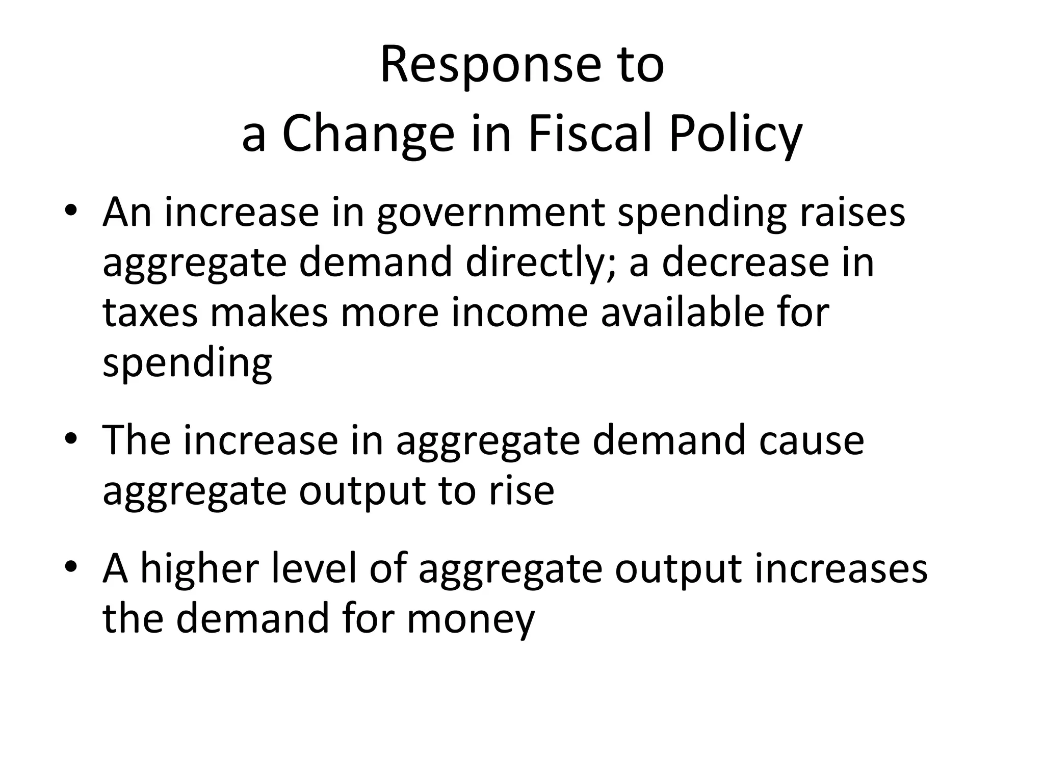Response to
         a Change in Fiscal Policy
• An increase in government spending raises
  aggregate demand directly; a decrease in
  taxes makes more income available for
  spending
• The increase in aggregate demand cause
  aggregate output to rise
• A higher level of aggregate output increases
  the demand for money
 