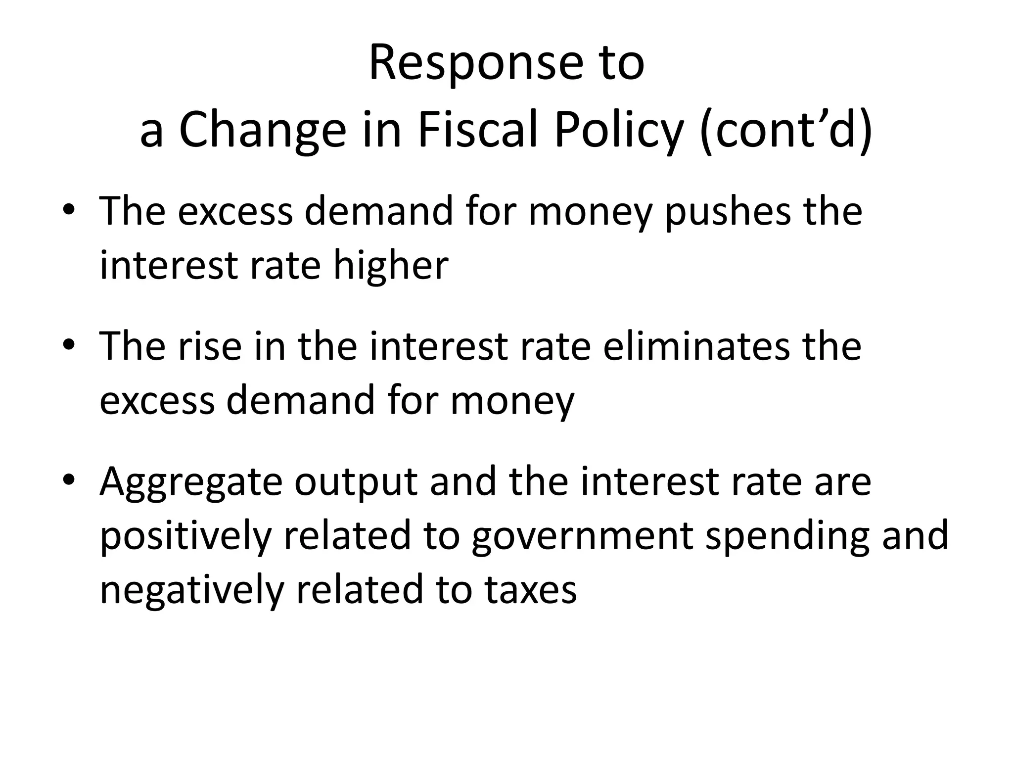 Response to
    a Change in Fiscal Policy (cont’d)
• The excess demand for money pushes the
  interest rate higher
• The rise in the interest rate eliminates the
  excess demand for money
• Aggregate output and the interest rate are
  positively related to government spending and
  negatively related to taxes
 