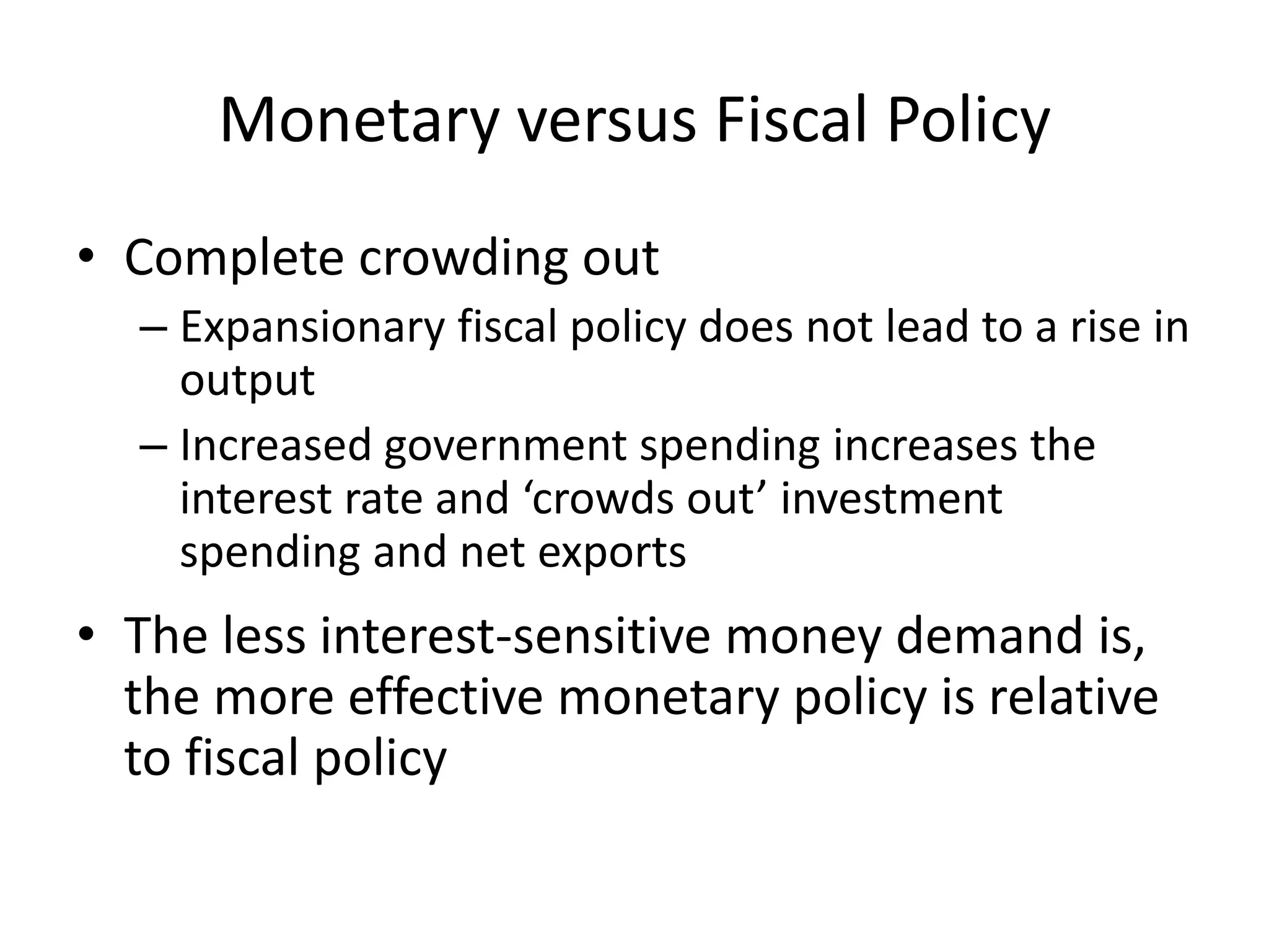 Monetary versus Fiscal Policy
• Complete crowding out
  – Expansionary fiscal policy does not lead to a rise in
    output
  – Increased government spending increases the
    interest rate and ‘crowds out’ investment
    spending and net exports
• The less interest-sensitive money demand is,
  the more effective monetary policy is relative
  to fiscal policy
 