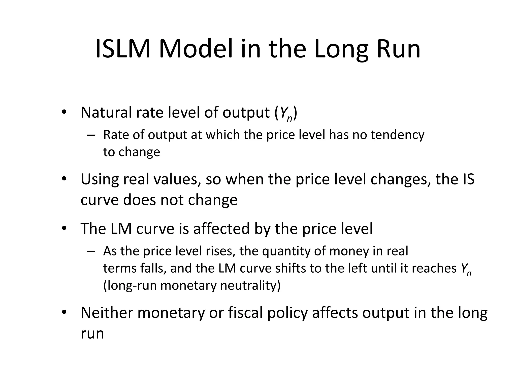 ISLM Model in the Long Run

• Natural rate level of output (Yn)
   – Rate of output at which the price level has no tendency
     to change
• Using real values, so when the price level changes, the IS
  curve does not change
• The LM curve is affected by the price level
   – As the price level rises, the quantity of money in real
     terms falls, and the LM curve shifts to the left until it reaches Yn
     (long-run monetary neutrality)
• Neither monetary or fiscal policy affects output in the long
  run
 
