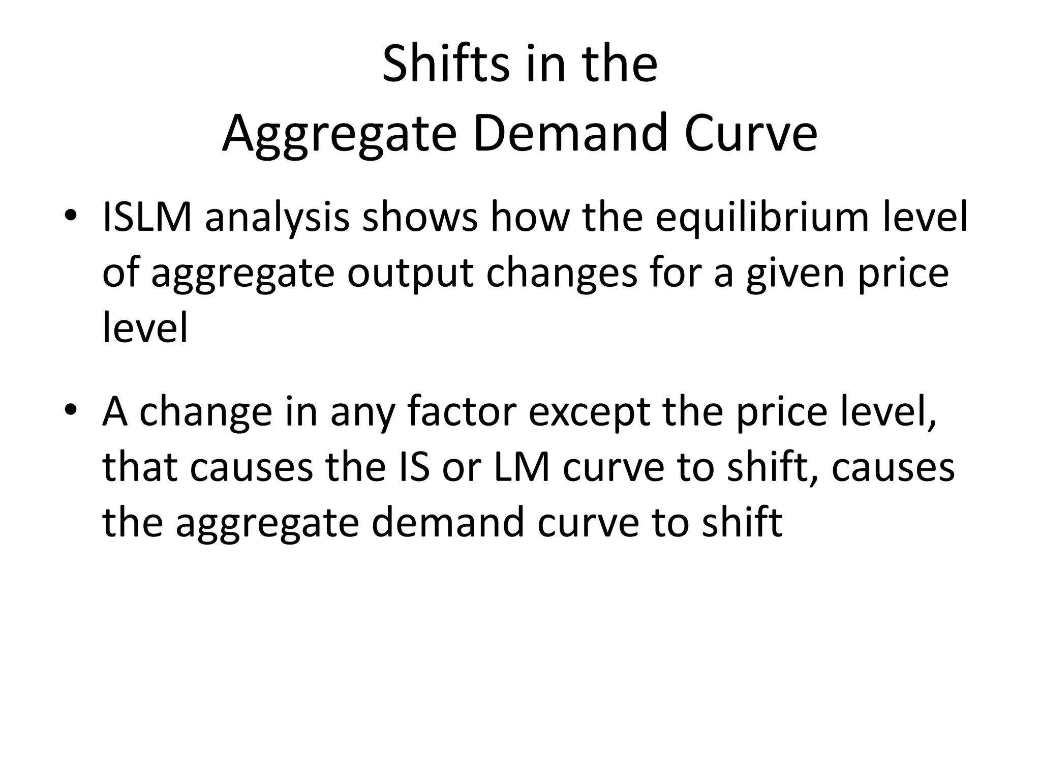Shifts in the
        Aggregate Demand Curve
• ISLM analysis shows how the equilibrium level
  of aggregate output changes for a given price
  level
• A change in any factor except the price level,
  that causes the IS or LM curve to shift, causes
  the aggregate demand curve to shift
 
