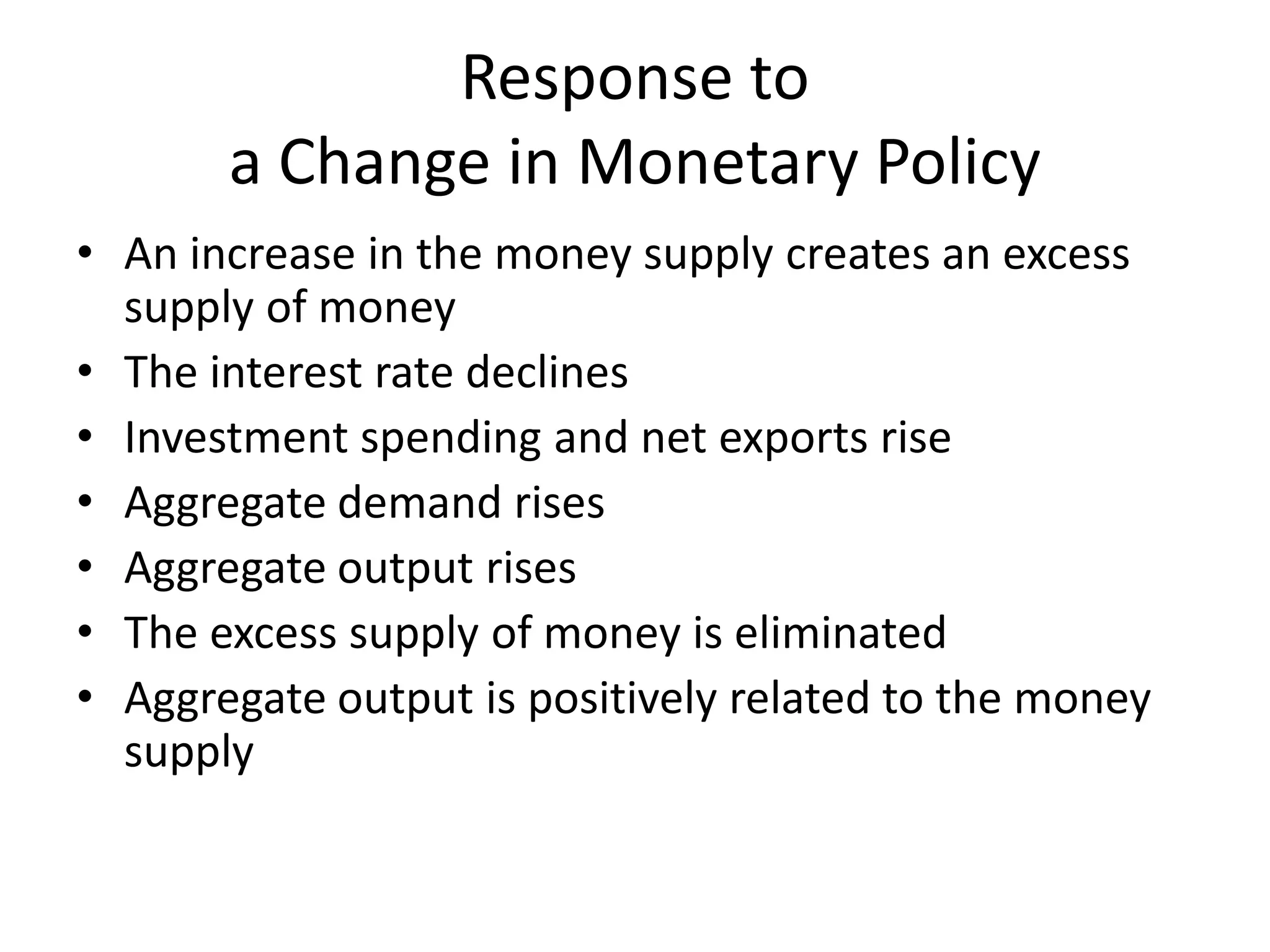 Response to
       a Change in Monetary Policy
• An increase in the money supply creates an excess
  supply of money
• The interest rate declines
• Investment spending and net exports rise
• Aggregate demand rises
• Aggregate output rises
• The excess supply of money is eliminated
• Aggregate output is positively related to the money
  supply
 