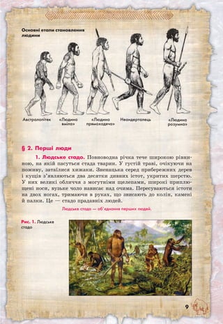 Основні етапи становлення
людини
«Людина
вміла»
«Людина
прямоходяча»
Неандерталець «Людина
розумна»
Австралопітек
Рис. 1. Людське
стадо
§ 2. Перші люди
1. Людське стадо. Повноводна річка тече широкою рівни-
ною, на якій пасуться стада тварин. У густій траві, очікуючи на
поживу, затаїлися хижаки. Зненацька серед прибережних дерев
і кущів з’являються два десятки дивних істот, укритих шерстю.
У них великі обличчя з могутніми щелепами, широкі приплю-
щені носи, вузьке чоло нависає над очима. Пересуваються істоти
на двох ногах, тримаючи в руках, що звисають до колін, камені
й палки. Це — стадо прадавніх людей.
Людське стадо — об’єднання перших людей.
 