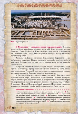 100
5. Персеполь — священне місто перських царів. Перська
держава була настільки велика, що в ній було кілька столиць:
Вавилон, Сузи, Екбатани. Протягом року цар разом із вельможа-
ми, чиновниками, гвардією й слугами по черзі жив у кожному
столичному місті.
За наказом Дарія I почалося будівництво Персеполя — но-
вої столиці царства. Щодня протягом десятків років на роботи
виходило більше, ніж чотири тисячі каменотесів, тесль, ковалів,
скульпторів.
У верхній частині Персеполя були зведені грандіозні палаци,
храми, святилища, прикрашені високими колонами, скульптура-
ми, рельєфами. У нижній частині міста розташовувалися склади,
арсенали, казарми, будинки знаті та чиновників.
У Персеполі проходили найурочистіші події. Тут зводили на
престол нового царя, приносили жертви богам, ховали померлих
царів. Вірна варта зберігала царські скарби: зливки золота й сріб-
ла, дорогоцінне каміння, розшиті золотом тканини, чудову зброю
й пахощі. Жителі Передньої Азії вважали Персеполь символом
могутності перських царів, якій, здавалося, не буде кінця.
Запитання й завдання  —  —  —  —  —  —  —  —  —  —  —  —  —  —  —  —  — 
1. Розкажіть, які визначні пам’ятки вирізняли Вавилон VI ст. до н. е.  2. Чому
багате лідійське царство не змогло встояти перед персами?  3. Звідки похо-
дить крилатий вислів «багатий як Крез»?  4. Чому персам удалося захопити
неприступний Вавилон?  5. Поясніть походження титулу перських правителів
«великий цар царів».  6. Як зміцнював свою владу Дарій I?  7. Чому Персеполь
уважався священним містом перських царів?  8. Чому Перське царство назива-
ють першою світовою державою? 
Рис. 7. Руїни Персеполя
 