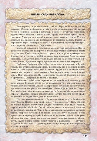 101
Висячі сади Вавилона
Рано-вранці з фінікійського міста Тіра вийшов великий
караван. Спини верблюдів, мулів і ослів прогиналися під вагою
тюків і кошиків, амфор і шухляд. У них — пурпурні тканини,
чудові золоті вироби, зливки олова, срібні та скляні кубки, вази,
глечики. Амфори наповнені кращою маслиновою олією. Усе це
везеться до Вавилона як подарунок перському цареві. Разом із
караваном ідуть майстри — теслі й каменотеси, що будуватимуть
нову перську столицю — Персеполь.
Молодий стражник Гамількон уперше їхав так далеко. Він із
цікавістю оглядався навкруги й без кінця ставив запитання своїм
супутникам. Гамількон мріяв про пригоди, суворі випробовування
й жорстокі сутички з розбійниками. Але подорож була на диво
спокійна. На відстані двох-трьох годин шляху на дорозі стояли вій-
ськові пости. Дорожня варта пропускала караван без затримки.
Поблизу Євфрату фінікійці наздогнали караван з Іудеї.
Люди, які супроводжували його, розповіли, що з кожним роком
жити в їхній країні стає дедалі важче. Іудея ніяк не може огов-
татися від погрому, улаштованого багато років тому халдейським
царем Навуходоносором ІІ. Під руїнами схований Соломонів храм
у Єрусалимі. Спорожніли міста й селища.
Раби-носії дбайливо перенесли дорогоцінний вантаж у ве-
ликі човни. Широка річка легко підхопила їх і понесла вниз за
течією. Поблизу міста Сіпара мандрівники побачили високу стіну,
що тягнулася від річки аж до обрію. «Вона йде до самого Тигру.
Але навіть ця стіна не змогла захистити Вавилон від навали царя
Кіра»,— голосно сказав корабельник. «Стіни безсилі перед зрад-
ництвом!» — додав досвідчений керманич.
Під час розвантаження у Вавилонському порту Гамількон
розгубився. Навіть він, який виріс у знаменитому Тірі, ніколи
не бачив такого скупчення людей: єгиптян, сирійців, греків,
персів, євреїв, мідійців. Сотні рабів підхопили вантаж і понесли
до царської скарбниці. Тепер його охороняли рудобороді перські
воїни, озброєні луками й списами, якими, наче палками, вони
прокладали дорогу в юрбі й відганяли цікавих. Фінікійців роз-
містили на просторому постоялому дворі та запропонували відпо-
чити. «Хіба можна спати, перебуваючи у Вавилоні?» — обурено
подумав Гамількон. Із дозволу командира сторожі він вирушив
оглянути місто.
 