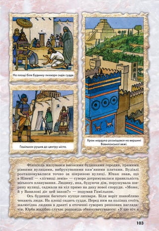 103
Фінікієць милувався високими будинками городян, прямими
рівними вулицями, вибрукуваними кам’яними плитами. Будівлі
розташовувалися точно за шириною вулиці. Юнак знав, що
в Ніневії — «лігвищі левів» — суворо дотримувалася правильність
міського планування. Людину, яка, будуючи дім, порушувала ши-
рину вулиці, саджали на кіл прямо на даху нової споруди. «Може,
й у Вавилоні діє цей закон?» — подумав Гамількон.
Ось будинок багатого купця-лихваря. Біля воріт шанобливо
чекають люди. На площі сидить суддя. Перед ним на колінах стоїть
жалюгідна людина в дранті в оточенні суворих ринкових нагляда-
чів. Юрба жадібно слухає розповідь обвинувачуваного: «У цю ніч я
Гамількон рушив до центру міста.
Храм мардука розміщався на вершині
Вавилонської вежі.
На площі біля будинку лихваря сидів суддя.
 
