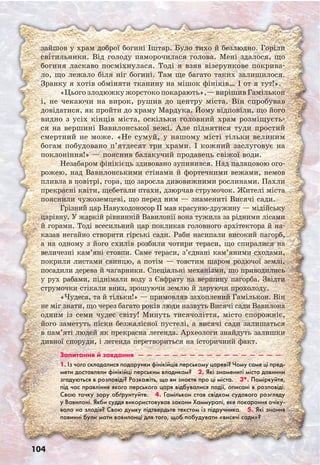 104
зайшов у храм доброї богині Іштар. Було тихо й безлюдно. Горіли
світильники. Від голоду паморочилася голова. Мені здалося, що
богиня ласкаво посміхнулася. Тоді я взяв візерункове покрива-
ло, що лежало біля ніг богині. Там ще багато таких залишилося.
Зранку я хотів обміняти тканину на мішок фініків… І от я тут!».
«Цього злодюжку жорстоко покарають»,— вирішив Гамількон
і, не чекаючи на вирок, рушив до центру міста. Він спробував
довідатися, як пройти до храму Мардука. Йому відповіли, що його
видно з усіх кінців міста, оскільки головний храм розміщуєть-
ся на вершині Вавилонської вежі. Але піднятися туди простий
смертний не може. «Не сумуй, у нашому місті тільки великим
богам побудовано п’ятдесят три храми. І кожний заслуговує на
поклоніння!» — пояснив балакучий продавець свіжої води.
Незабаром фінікієць здивовано зупинився. Над палацовою ого-
рожею, над Вавилонськими стінами й фортечними вежами, немов
пливла в повітрі, гора, що заросла дивовижними рослинами. Пахли
прекрасні квіти, щебетали птахи, дзюрчав струмочок. Жителі міста
пояснили чужоземцеві, що перед ним — знамениті Висячі сади.
Грізний цар Навуходоносор II мав красуню-дружину — мідійську
царівну. У жаркій рівнинній Вавилонії вона тужила за рідними лісами
й горами. Тоді всесильний цар покликав головного архітектора й на-
казав негайно створити гірські сади. Раби насипали високий пагорб,
а на одному з його схилів розбили чотири тераси, що спиралися на
величезні кам’яні стовпи. Саме тераси, з’єднані кам’яними сходами,
покрили листами свинцю, а потім — товстим шаром родючої землі,
посадили дерева й чагарники. Спеціальні механізми, що приводились
у рух рабами, піднімали воду з Євфрату на вершину пагорба. Звідти
струмочки стікали вниз, зрошуючи землю й даруючи прохолоду.
«Чудеса, та й тільки!» — примовляв захоплений Гамількон. Він
не міг знати, що через багато років люди назвуть Висячі сади Вавилона
одним із семи чудес світу! Минуть тисячоліття, місто спорожніє,
його заметуть піски безжалісної пустелі, а висячі сади залишаться
в пам’яті людей як прекрасна легенда. Археологи знайдуть залишки
дивної споруди, і легенда перетвориться на історичний факт.
Запитання й завдання  —  —  —  —  —  —  —  —  —  —  —  —  —  —  —  —  — 
1. Із чого складалися подарунки фінікійців перському цареві? Чому саме ці пред-
мети доставляли фінікійці перським владикам?  2. Які знамениті міста давнини
згадуються в розповіді? Розкажіть, що ви знаєте про ці міста.  3*. Поміркуйте,
під час правління якого перського царя відбувалися події, описані в розповіді.
Свою точку зору обґрунтуйте.  4. Гамількон став свідком судового розгляду
у Вавилоні. Якби суддя використовував закони Хаммурапі, яке покарання очіку-
вало на злодія? Свою думку підтвердьте текстом із підручника.  5. Які знання
повинні були мати вавилонці для того, щоб побудувати «висячі сади»?
 