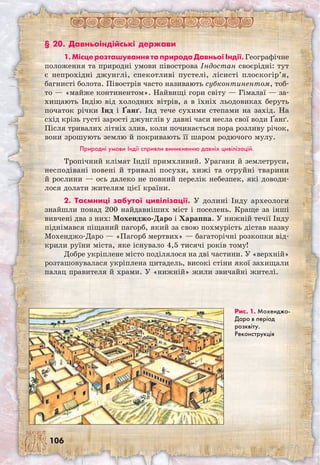 106
§ 20. Давньоіндійські держави
1. Місце розташування та природа Давньої Індії.Географічне
положення та природні умови півострова Індостан своєрідні: тут
є непрохідні джунглі, спекотливі пустелі, лісисті плоскогір’я,
багнисті болота. Півострів часто називають субконтинентом, тоб-
то — «майже континентом». Найвищі гори світу — Гімалаї — за-
хищають Індію від холодних вітрів, а в їхніх льодовиках беруть
початок річки Інд і Ґанґ. Інд тече сухими степами на захід. На
схід крізь густі зарості джунглів у давні часи несла свої води Ґанґ.
Після тривалих літніх злив, коли починається пора розливу річок,
вони зрошують землю й покривають її шаром родючого мулу.
Природні умови Індії сприяли виникненню давніх цивілізацій.
Тропічний клімат Індії примхливий. Урагани й землетруси,
несподівані повені й тривалі посухи, хижі та отруйні тварини
й рослини — ось далеко не повний перелік небезпек, які доводи-
лося долати жителям цієї країни.
2. Таємниці забутої цивілізації. У долині Інду археологи
знайшли понад 200 найдавніших міст і поселень. Краще за інші
вивчені два з них: Мохенджо-Даро і Хараппа. У нижній течії Інду
піднімався піщаний пагорб, який за свою похмурість дістав назву
Мохенджо-Даро — «Пагорб мертвих» — багаторічні розкопки від-
крили руїни міста, яке існувало 4,5 тисячі років тому!
Добре укріплене місто поділялося на дві частини. У «верхній»
розташовувалася укріплена цитадель, високі стіни якої захищали
палац правителя й храми. У «нижній» жили звичайні жителі.
Рис. 1. Мохен­джо-
Даро в період
розквіту.
Реконструкція
 