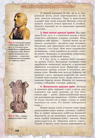 108
У першій половині II тис. до н. е. спо-
рожніли міста, поля перетворилися на бо-
лота, висохли колодязі. Чому ж цивілізація
в долині Інду стала вгасати? Дотепер учені не
можуть назвати точної причини її загибелі.
Пошуки відповіді на це запитання тривають
і сьогодні.
3. Нові жителі давньої країни. Від сере-
дини II тис. до н. е. з північного заходу в Індію
вторглись войовничі племена скотарів. Вони
називали себе аріями — їхньою мовою це оз-
начало «шляхетні». Долаючи опір місцевого
населення, арії переганяли свої стада все далі
на південь і схід Індії. Нові землі сподобалися
кочівникам, і вони перейшли до осілого спосо-
бу життя. Злившись із місцевими племенами,
арії утворили індійський народ.
У I тис. до н. е. жителі Індії освоюва-
ли долину Ґанґу. Залізними сокирами вони
вирубували непролазні джунглі, а мотиками
обробляли плодоносні поля. Приручені слони
переносили зрубані колоди й величезні обе-
ремки гілок. Невибагливі могутні буйволи, за-
пряжені у рало, зорювали родючий, але надто
в’язкий ґрунт долини Ґанґу. Люди селилися на
освоєних берегах річки. Пізніше тут виникли
селища хліборобів, скотарів, рибалок.
4. Виникнення держав аріїв. Легенди
й сказання аріїв, передані з вуст у вуста, роз-
повідають про давні держави, на чолі яких
стояли царі — раджі. Давньоіндійський закон
так розповідав про правителя: «Раджа, подібно
до сонця, палить очі й серце, і ніхто не може
дивитися на нього. Усі мають підкорятися
йому…».
Кожен раджа хотів усталити свою владу
захопленням нових земель, пасовищ і здобичі.
Яка ж здобич уважалася найбільш бажаною?
Відповісти на це запитання допоможе слово,
яким індійці називали війну: гавішті. Воно
перекладається як «бажання добути корів».
Худоба й бранці, яких можна перетворити на
Рис. 5. Лев — символ
царської влади в Індії
Рис. 4. Скульптура жерця
з Мохенджо-Даро. III тис.
до н. е. Спочатку скуль-
птура була пофарбована
в червоний колір. Мантія
жерця прикрашена три-
лисниками — символами
божественного походжен-
ня і небесних світил
 