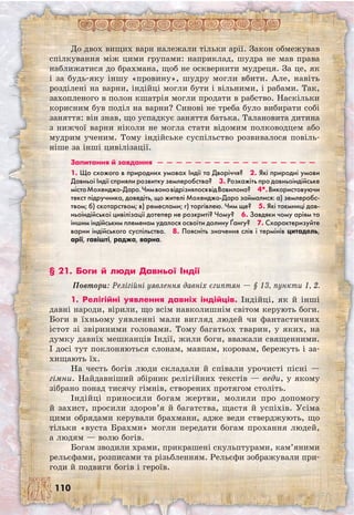 110
До двох вищих варн належали тільки арії. Закон обмежував
спілкування між цими групами: наприклад, шудра не мав права
наближатися до брахмана, щоб не осквернити мудреця. За це, як
і за будь-яку іншу «провину», шудру могли вбити. Але, навіть
розділені на варни, індійці могли бути і вільними, і рабами. Так,
захопленого в полон кшатрія могли продати в рабство. Наскільки
корисним був поділ на варни? Синові не треба було вибирати собі
заняття: він знав, що успадкує заняття батька. Талановита дитина
з нижчої варни ніколи не могла стати відомим полководцем або
мудрим ученим. Тому індійське суспільство розвивалося повіль-
ніше за інші цивілізації.
Запитання й завдання  —  —  —  —  —  —  —  —  —  —  —  —  —  —  —  —  — 
1. Що схожого в природних умовах Індії та Дворіччя?  2. Які природні умови
Давньої Індії сприяли розвитку землеробства?  3. Розкажіть про давньоіндійське
містоМохенджо-Даро.ЧимвоновідрізнялосявідВавилона?  4*.Використовуючи
текст підручника, доведіть, що жителі Мохенджо-Даро займалися: а) землеробс-
твом; б) скотарством; в) ремеслами; г) торгівлею. Чим ще?  5. Які таємниці дав-
ньоіндійської цивілізації дотепер не розкриті? Чому?  6. Завдяки чому аріям та
іншим індійським племенам удалося освоїти долину Ґангу?  7. Схарактеризуйте
варни індійського суспільства.  8. Поясніть значення слів і термінів цитадель,
арії, гавішті, раджа, варна.
§ 21. Боги й люди Давньої Індії
Повтори: Релігійні уявлення давніх єгиптян — § 13, пункти 1, 2.
1. Релігійні уявлення давніх індійців. Індійці, як й інші
давні народи, вірили, що всім навколишнім світом керують боги.
Боги в їхньому уявленні мали вигляд людей чи фантастичних
істот зі звіриними головами. Тому багатьох тварин, у яких, на
думку давніх мешканців Індії, жили боги, вважали священними.
І досі тут поклоняються слонам, мавпам, коровам, бережуть і за-
хищають їх.
На честь богів люди складали й співали урочисті пісні —
гімни. Найдавніший збірник релігійних текстів — веди, у якому
зібрано понад тисячу гімнів, створених протягом століть.
Індійці приносили богам жертви, молили про допомогу
й захист, просили здоров’я й багатства, щастя й успіхів. Усіма
цими обрядами керували брахмани, адже веди стверджують, що
тільки «вуста Брахми» могли передати богам прохання людей,
а людям — волю богів.
Богам зводили храми, прикрашені скульптурами, кам’яними
рельєфами, розписами та різьбленням. Рельєфи зображували при-
годи й подвиги богів і героїв.
 