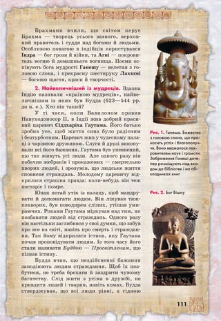 111
Брахмани вчили, що світом керує
Брахма — творець усього живого, верхов-
ний правитель і суддя над богами й людьми.
Особливою повагою в індійців користувався
Індра — бог грози й війни, та Агні — покрови-
тель вогню й домашнього вогнища. Поеми ос-
півують бога мудрості Ганешу — велетня з го-
ловою слона, і прекрасну шестируку Лакшмі
— богиню щастя, краси й творчості.
2. Найвеличніший із мудреців. Здавна
Індію називали «країною мудреців», найве-
личнішим із яких був Будда (623—544 рр.
до н. е.). Хто він такий?
У ті часи, коли Вавилоном правив
Навуходоносор II, в Індії жив добрий краси-
вий царевич Сіддхаріха Гаутама. Його батько
зробив усе, щоб життя сина було радісним
і безтурботним. Царевич жив у чудесному пала-
ці з чарівною дружиною. Слуги й друзі викону-
вали всі його бажання. Гаутама був упевнений,
що так живуть усі люди. Але одного разу він
побачив жебраків і прокажених — смертельно
хворих людей, і зрозумів, що людське життя
сповнене страждань. Молодому царевичу від-
крилася страшна правда: коли-небудь він теж
постаріє і помре.
Юнак потай утік із палацу, щоб мандру-
вати й допомагати людям. Він лікував тяж-
кохворих, був поводирем сліпих, утішав уми-
раючих. Роками Гаутама міркував над тим, як
позбавити людей від страждань. Одного разу
він настільки заглибився у свої думки, що забув
про все на світі, навіть про смерть і страждан-
ня. Так йому відкрилася істина, яку Гаутама
почав проповідувати людям. Із того часу його
стали називати Буддою — Просвітленим, що
пізнав істину.
Будда вчив, що нездійсненні бажання
заподіюють людям страждання. Щоб їх поз-
бутися, не треба брехати й заздрити чужому
багатству. Слід жити з усіма в дружбі, не
кривдити людей і тварин, навіть комах. Будда
стверджував, що всі люди рівні, а гідною	
Рис. 1. Ганеша. Божество
з головою слона, що при-
носить успіх і благополуч-
чя. Воно вважалося пок-
ровителем наук і грамоти.
Зображення Ганеші доте-
пер розміщують над вхо-
дом до бібліотек і на об-
кладинках книг
Рис. 2. Бог Вішну
 