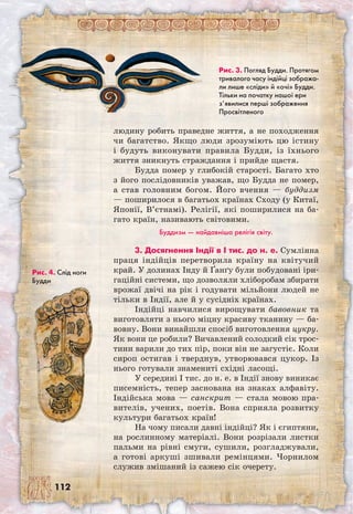 112
людину робить праведне життя, а не походження
чи багатство. Якщо люди зрозуміють цю істину
і будуть виконувати правила Будди, із їхнього
життя зникнуть страждання і прийде щастя.
Будда помер у глибокій старості. Багато хто
з його послідовників уважав, що Будда не помер,
а став головним богом. Його вчення — буддизм
— поширилося в багатьох країнах Сходу (у Китаї,
Японії, В’єтнамі). Релігії, які поширилися на ба-
гато країн, називають світовими.
Буддизм — найдавніша релігія світу.
3. Досягнення Індії в I тис. до н. е. Сумлінна
праця індійців перетворила країну на квітучий
край. У долинах Інду й Ґанґу були побудовані іри-
гаційні системи, що дозволяли хліборобам збирати
врожаї двічі на рік і годувати мільйони людей не
тільки в Індії, але й у сусідніх країнах.
Індійці навчилися вирощувати бавовник та
виготовляти з нього міцну красиву тканину — ба-
вовну. Вони винайшли спосіб виготовлення цукру.
Як вони це робили? Вичавлений солодкий сік трос-
тини варили до тих пір, поки він не загустіє. Коли
сироп остигав і тверднув, утворювався цукор. Із
нього готували знамениті східні ласощі.
У середині I тис. до н. е. в Індії знову виникає
писемність, тепер заснована на знаках алфавіту.
Індійська мова — санскрит — стала мовою пра-
вителів, учених, поетів. Вона сприяла розвитку
культури багатьох країн!
На чому писали давні індійці? Як і єгиптяни,
на рослинному матеріалі. Вони розрізали листки
пальми на рівні смуги, сушили, розгладжували,
а готові аркуші зшивали ремінцями. Чорнилом
служив змішаний із сажею сік очерету.
Рис. 3. Погляд Будди. Протягом
тривалого часу індійці зобража-
ли лише «сліди» й «очі» Будди.
Тільки на початку нашої ери
з’явилися перші зображення
Просвітленого
Рис. 4. Слід ноги
Будди
 