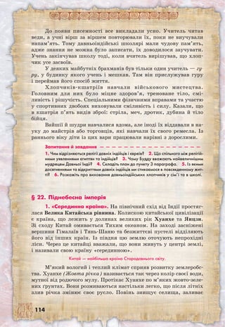 114
До появи писемності все викладали усно. Учитель читав
веди, а учні вірш за віршем повторювали їх, поки не виучували
напам’ять. Тому давньоіндійські школярі мали чудову пам’ять,
адже знання не можна було записати, їх доводилося заучувати.
Учень закінчував школу тоді, коли вчитель вирішував, що хлоп-
чик усе засвоїв.
У деяких майбутніх брахманів був тільки один учитель — гу-
ру, у будинку якого учень і мешкав. Там він прислужував гуру
і переймав його спосіб життя.
Хлопчиків-кшатріїв навчали військового мистецтва.
Головним для них було міцне здоров’я, треноване тіло, смі-
ливість і рішучість. Спеціальними фізичними вправами та участю
у спортивних двобоях виховували сміливість і силу. Казали, що
в кшатрія п’ять видів зброї: стріла, меч, дротик, дубина й тіло
бійця.
Вайшії й шудри навчалися вдома, але іноді їх віддавали в на-
уку до майстрів або торговців, які навчали їх свого ремесла. Із
раннього віку діти із цих варн працювали нарівні з дорослими.
Запитання й завдання  —  —  —  —  —  —  —  —  —  —  —  —  —  —  —  —  — 
1. Чим відрізняються релігії давніх індійців і євреїв?  2. Що спільного між релігій-
ними уявленнями єгиптян та індійців?  3. Чому Будду вважають найвеличнішим
мудрецем Давньої Індії?  4. Складіть план до пункту 3 параграфа.  5. Із якими
досягненнями та відкриттями давніх індійців ми стикаємося в повсякденному жит-
ті?  6. Розкажіть про виховання давньоіндійських хлопчиків у сім’ї та в школі.
§ 22. Піднебесна імперія
1. «Серединна країна». На північний схід від Індії простяг-
лася Велика Китайська рівнина. Колискою китайської цивілізації
є країна, що лежить у долинах великих рік Хуанхе та Янцзи.
Зі сходу Китай омивається Тихим океаном. На заході засніжені
вершини Гімалаїв і Тянь-Шаню та безжиттєві пустелі відділяють
його від інших країн. Із півдня цю землю оточують непрохідні
ліси. Через це китайці вважали, що вони живуть у центрі землі,
і називали свою країну «серединною».
Китай — найбільша країна Стародавнього світу.
М’який вологий і теплий клімат сприяв розвитку землеробс-
тва. Хуанхе (Жовта річка) називається так через колір своєї води,
мутної від родючого мулу. Протікає Хуанхе по м’яких жовто-зеле-
них ґрунтах. Вони розмиваються настільки легко, що після літніх
злив річка змінює своє русло. Повінь знищує селища, заливає
 