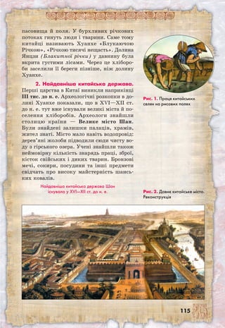 115
пасовища й поля. У бурхливих річкових
потоках гинуть люди і тварини. Саме тому
китайці називають Хуанхе «Блукаючою
Річкою», «Річкою тисячі нещасть». Долина
Янцзи (Блакитної річки) у давнину була
вкрита густими лісами. Через це хліборо-
би заселили її береги пізніше, ніж долину
Хуанхе.
2. Найдавніша китайська держава.
Перші царства в Китаї виникли наприкінці
III тис. до н. е. Археологічні розкопки в до-
лині Хуанхе показали, що в XVI—XII ст.
до н. е. тут вже існували великі міста й по-
селення хліборобів. Археологи знайшли
столицю країни — Велике місто Шан.
Були знайдені залишки палаців, храмів,
жител знаті. Місто мало навіть водопровід:
дерев’яні жолоби підводили сюди чисту во-
ду з гірського озера. Учені знайшли також
неймовірну кількість знарядь праці, зброї,
кісток свійських і диких тварин. Бронзові
мечі, сокири, посудини та інші предмети
свідчать про високу майстерність шансь-
ких ковалів.
Найдавніша китайська держава Шан
існувала у XVI—XII ст. до н. е.
Рис. 1. Праця китайських
селян на рисових полях
Рис. 2. Давнє китайське місто.
Реконструкція
 