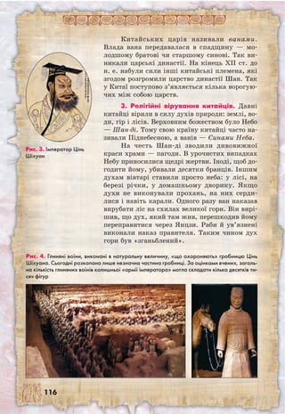 116
Китайських царів називали ванами.
Влада вана передавалася в спадщину — мо-
лодшому братові чи старшому синові. Так ви-
никали царські династії. На кінець XII ст. до
н. е. набули сили інші китайські племена, які
згодом розгромили царство династії Шан. Так
у Китаї поступово з’являється кілька ворогую-
чих між собою царств.
3. Релігійні вірування китайців. Давні
китайці вірили в силу духів природи: землі, во-
ди, гір і лісів. Верховним божеством було Небо
— Шан-ді. Тому свою країну китайці часто на-
зивали Піднебесною, а ванів — Синами Неба.
На честь Шан-ді зводили дивовижної
краси храми — пагоди. В урочистих випадках
Небу приносилися щедрі жертви. Іноді, щоб до-
годити йому, убивали десятки бранців. Іншим
духам вівтарі ставили просто неба: у лісі, на
березі річки, у домашньому дворику. Якщо
духи не виконували прохань, на них серди-
лися і навіть карали. Одного разу ван наказав
вирубати ліс на схилах великої гори. Він вирі-
шив, що дух, який там жив, перешкодив йому
переправитися через Янцзи. Раби й ув’язнені
виконали наказ правителя. Таким чином дух
гори був «зганьблений».
Рис. 3. Імператор Цінь
Шіхуан
Рис. 4. Глиняні воїни, виконані в натуральну величину, «що охороняють» гробницю Цінь
Шіхуана. Сьогодні розкопана лише незначна частина гробниці. За оцінками вчених, загаль-
на кількість глиняних воїнів колишньої «армії імператора» могла складати кілька десятків ти-
сяч фігур
 