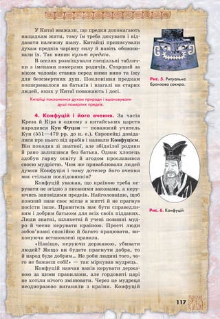 117
У Китаї вважали, що предки допомагають
нащадкам жити, тому їм треба дякувати і від-
давати належну шану. Китайці приписували
духам предків чарівну силу й навіть обожню-
вали їх. Так виник культ предків.
В оселях розміщували спеціальні таблич-
ки з іменами померлих родичів. Старший за
віком чоловік ставив перед ними вино та їжу
для безсмертних душ. Поклоніння предкам
поширювалося на батьків і взагалі на старих
людей, яких у Китаї поважають і досі.
Китайці поклонялися духам природи і вшановували
душі померлих предків.
4. Конфуцій і його вчення. За часів
Креза й Кіра в одному з китайських царств
народився Кун Фуцзи — поважний учитель
Кун (551—479 рр. до н. е.). Європейці довіда-
лися про нього від арабів і назвали Конфуцієм.
Він походив зі знатної, але збіднілої родини
й рано залишився без батька. Однак хло­пець
здобув гарну освіту й згодом прославився
своєю мудрістю. Чим же приваблювали людей
думки Конфуція і чому дотепер його вчення
має стільки послідовників?
Конфуцій уважав, що країною треба ке-
рувати не згідно з писаними законами, а керу-
ючись заповідями предків. Найголовніше, щоб
кожний знав своє місце в житті й не прагнув
посісти інше. Правитель має бути справедли-
вим і добрим батьком для всіх своїх підданих.
Люди знатні, шляхетні й учені повинні муд-
ро й чесно керувати країною. Прості люди
зобов’язані спокійно й багато працювати, ви-
конуючи встановлені правила.
«Навіщо, керуючи державою, убивати
людей? Якщо ви будете прагнути добра, то
й народ буде добрим… Не роби людині того, чо-
го не бажаєш собі!» — так міркував мудрець.
Конфуцій навчав ванів керувати держа-
вою за цими правилами, але гордовиті царі
не хотіли нічого змінювати. Через це мудреця
неодноразово виганяли з країни. Конфуцій
Рис. 6. Конфуцій
Рис. 5. Ритуальна
бронзова сокира.
 