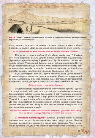 11
відшукати сліди житла, складеного з довгих палок, каменів, гілок
і трави. На цьому місці перші люди жили, поки не з’їли коней.
Місце, де тривалий час жили прадавні люди, називають первісною стоянкою.
Що ж тут сталося майже 2 мільйони років тому? Уявімо
собі таку картину: кілька диких коней, рятуючись від хижака,
зірвалися з крутого обриву й розбилися. Тут їх знайшло стадо пра-
давніх людей. Тварин, які були ще живі, добили камінням. Потім
стадо розділилося на дві частини. Одні люди стерегли поживу, від-
ганяючи гієн, вовків і шакалів. Інші йшли до річки, щоб вибрати
потрібні камені. Знайшовши їх, люди бралися до роботи.
Щоб загострити камінь, треба десятки разів дуже сильно
й точно вдарити по ньому іншим каменем. Мавпа не впоралася б
із цим завданням, а перша людина вже навчилася виготовляти
примітивні знаряддя праці, тому її й назвали «людина вміла».
«Людина вміла» — наш далекий предок.
Згодом первісні люди навчилися виготовляти рубила. Це бу-
ли гострі камені, які ставали у пригоді в різноманітних випадках.
За допомогою рубила можна було розрити нору тварини, викопати
солодкі корені, перерубати гілку, розбити кістки вбитого звіра.
Точний і сильний удар рубилом збивав із ніг оленя чи антилопу.
До того ж, потрібний для виготовлення рубила камінь можна було
досить швидко знайти. Тому камінь став головним матеріалом для
виготовлення знарядь праці.
Час існування первісних людей учені називають палеолітом (давньокам’яним віком),
тому що основні знаряддя праці тоді виготовлялися з каменю.
3. «Людина прямоходяча». Клімат і рельєф нашої планети
змінювалися не раз. З’являлися нові гори, моря, річки. Багато
тварин і рослин, що існували в давні часи, вимерли. Чому ж ви-
жили прадавні люди? Вони змогли пристосуватися до нових умов	
Рис. 4. Долина Олдувай (Східна Африка, Танзанія) — одне з найдавніших місць проживання
перших людей. Реконструкція
 