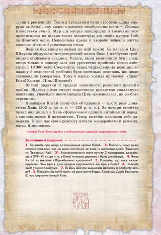 селян і ремісників. Їхніми зусиллями була створена єдина спо-
руда на Землі, яку видно з космосу неозброєним оком,— Велика
Китайська стіна. Мур сім метрів завширшки з тисячами веж
простягнувся на кілька тисяч кілометрів: від пісків пустелі Ґобі
до Жовтого моря. Непосильна праця й хвороби забрали життя
кожного п’ятого будівельника стіни.
Велике будівництво велося по всій країні. За наказом Цінь
Шіхуана збудували імператорський палац Епан і майбутню гроб-
ницю китайського владики. Уявіть, яким величезним був палац,
якщо тільки в одному залі для урочистих прийомів могло вміс-
титися 10 000 осіб! Смертність серед будівельників розкішного
палацу й величезної гробниці була настільки великою, що люди
зненавиділи імператора. Тому в народі ходила приказка: «Епан!
Епан! Здохни, Цінь Шіхуане!»
Високі податки й трудові повинності розорили жителів
країни. Відразу після смерті жорстокого правителя спалахнуло
повстання, унаслідок якого імперія Цінь «розсипалася, як розбита
черепиця».
Незабаром Китай знову був об’єднаний — цього разу дина-
стією Хань (202 р. до н. е. — 220 р. н. е.). За чотири століття
правління династії Хань сформувався єдиний китайський народ,
з єдиною мовою й писемністю. Тепер китайці називали себе ха-
ньцями. У цей час свого розквіту набули землеробство й ремесла,
наука й мистецтво.
Імперія Хань була однією з найсильніших держав стародавнього світу.
Запитання й завдання  —  —  —  —  —  —  —  —  —  —  —  —  —  —  —  —  — 
1. Розкажіть про місце розташування країни Китай.  2. Поясніть, чому давні
китайці тривалий час не мали постійних зв’язків із жителями країн Південної
та Передньої Азії.  3*. Використовуючи текст пункту 2 параграфа, доведіть,
що в XVI—XII ст. до н. е. в Китаї існувала держава і була цивілізація.  4. Чому
Китай називають «Піднебесною країною»?  5. Поясніть, що таке «культ
предків». Чим віра в душі предків відрізняється від віри в богів?  6. Поясніть
зміст учення Конфуція.  7. Як Цінь Шіхуан зміцнював державу й особисту вла-
ду?  8. Покажіть на «лінії часу»: а) роки життя Будди, Конфуція, Дарія Великого;
б) час існування імперії Хань.
 