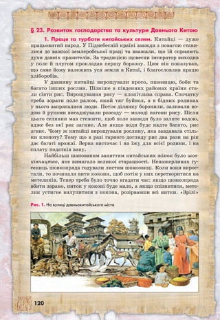 120
§ 23. Розвиток господарства та культури Давнього Китаю
1. Праця та турботи китайських селян. Китайці — дуже
працьовитий народ. У Піднебесній країні завжди з повагою стави-
лися до важкої землеробської праці та вважали, що їй сприяють
духи давніх правителів. За традицією щовесни імператор виходив
у поле й плугом прокладав першу борозну. Цим він показував,
що саме йому належить уся земля в Китаї, і благословляв працю
хліборобів.
У давнину китайці вирощували просо, пшеницю, боби та
багато інших рослин. Пізніше в південних районах країни ста-
ли сіяти рис. Вирощування рису — клопітлива справа. Спочатку
треба зорати поле ралом, який тяг буйвол, а в бідних родинах
у нього запрягалися люди. Потім ділянку боронили, заливали во-
дою й руками висаджували розсаду — молоді пагони рису. Після
цього селянин мав стежити, щоб поле завжди було залите водою,
адже без неї рис загине. Але якщо води буде надто багато, рис
згниє. Чому ж китайці вирощували рослину, яка завдавала стіль-
ки клопоту? Тому що в разі гарного догляду рис два рази на рік
дає багаті врожаї. Зерна вистачає і на їжу для всієї родини, і на
сплату податків вану.
Найбільш шанованим заняттям китайських жінок було шов-
ківництво, яке вимагало великої старанності. Ненажерливих гу-
сениць шовкопряда годували листям шовковиці. Коли вони вирос-
тали, то починали вити кокони, щоб потім у них перетворитися на
метеликів. Тепер треба було точно вгадати час: якщо шовкопряда
вбити зарано, ниток у коконі буде мало, а якщо спізнитися, мете-
лик устигне вилупитися з кокона, розірвавши всі нитки. «Зрілі»
Рис. 1. На вулиці давньокитайського міста
 