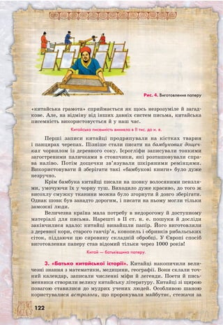 122
«китайська грамота» сприймається як щось незрозуміле й загад-
кове. Але, на відміну від інших давніх систем письма, китайська
писемність використовується й у наш час.
Китайська писемність виникла в II тис. до н. е.
Перші записи китайці продряпували на кістках тварин
і панцирах черепах. Пізніше стали писати на бамбукових дощеч-
ках чорнилом із деревного соку. Ієрогліфи записували тонкими
загостреними паличками в стовпчики, які розташовували спра-
ва наліво. Потім дощечки зв’язували шкіряними ремінцями.
Використовувати й зберігати такі «бамбукові книги» було дуже
незручно.
Крім бамбука китайці писали на шовку волосяними пензля-
ми, умочуючи їх у чорну туш. Виходило дуже красиво, до того ж
висохлу смужку тканини можна було згорнути й довго зберігати.
Однак шовк був занадто дорогим, і писати на ньому могли тільки
заможні люди.
Величезна країна мала потребу в недорогому й доступному
матеріалі для письма. Нарешті в II ст. н. е. пошуки й досліди
закінчилися вдало: китайці винайшли папір. Його виготовляли
з деревної кори, старого ганчір’я, конопель і обривків рибальських
сіток, піддаючи цю сировину складній обробці. У Європі спосіб
виготовлення паперу став відомий тільки через 1000 років!
Китай — батьківщина паперу.
3. «Батько китайської історії». Китайці накопичили вели-
чезні знання з математики, медицини, географії. Вони склали точ-
ний календар, записали численні міфи й легенди. Поети й пись-
менники створили велику китайську літературу. Китайці зі щирою
повагою ставилися до мудрих учених людей. Особливою шаною
користувалися астрологи, що пророкували майбутнє, стежачи за
Рис. 4. Виготовлення паперу
 