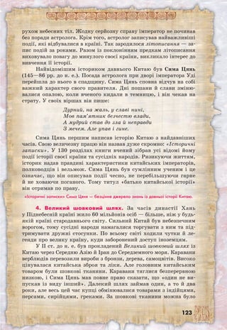 123
рухом небесних тіл. Жодну серйозну справу імператор не починав
без поради астролога. Крім того, астролог записував найважливіші
події, які відбувалися в країні. Так зародилося літописання — за-
пис подій за роками. Разом із поклонінням предкам літописання
виховувало повагу до минулого своєї країни, викликало інтерес до
вивчення її історії.
Найвідомішим істориком давнього Китаю був Сима Цянь
(145—86 рр. до н. е.). Посада астролога при дворі імператора Уді
перейшла до нього в спадщину. Сима Цянь сповна відчув на собі
важкий характер свого правителя. Дні пошани й слави зміню-
валися опалою, коли вченого кидали в темницю, і він чекав на
страту. У своїх віршах він пише:
Дурний, на жаль, у славі нині,
Мов пам’ятник безчестю влади,
А мудрий став до зла й неправди
З мечем. Але упав і гине.
Сима Цянь першим написав історію Китаю з найдавніших
часів. Свою величезну працю він назвав дуже скромно: «Історичні
записки». У 130 розділах книги вчений зібрав усі відомі йому
події історії своєї країни та сусідніх народів. Ризикуючи життям,
історик надав правдиві характеристики китайських імператорів,
полководців і вельмож. Сима Цянь був сумлінним ученим і це
означає, що він описував події чесно, не перебільшуючи гарне
й не ховаючи поганого. Тому титул «батько китайської історії»
він отримав по праву.
«Історичні записки» Сима Цяня — безцінне джерело знань із давньої історії Китаю.
4. Великий шовковий шлях. За часів династії Хань
у Піднебесній країні жило 60 мільйонів осіб — більше, ніж у будь-
якій країні стародавнього світу. Сильний Китай був небезпечним
ворогом, тому сусідні народи намагалися торгувати з ним та під-
тримувати дружні стосунки. По всьому світі ходили чутки й ле-
генди про велику країну, куди заборонений доступ іноземцям.
У II ст. до н. е. був прокладений Великий шовковий шлях із
Китаю через Середню Азію й Іран до Середземного моря. Каравани
верблюдів перевозили вироби з бронзи, дерева, самоцвітів. Високо
цінувалася китайська зброя та ліки. Але головним китайським
товаром були шовкові тканини. Каравани тяглися безперервною
низкою, і Сима Цянь мав повне право сказати, що «один не ви-
пускав із виду інший». Далекий шлях займав один, а то й два
роки, але весь цей час купці обмінювалися товарами з індійцями,
персами, сирійцями, греками. За шовкові тканини можна було
 