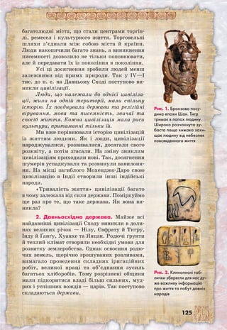 125
багатолюдні міста, що стали центрами торгів-
лі, ремесел і культурного життя. Торговельні
шляхи з’єднали між собою міста й країни.
Люди накопичили багато знань, а виникнення
писемності дозволило не тільки поповнювати,
але й передавати їх із покоління в покоління.
Усі ці досягнення зробили людей менш
залежними від примх природи. Так у IV—I
тис. до н. е. на Давньому Сході поступово ви-
никли цивілізації.
Люди, що належали до однієї цивіліза-
ції, жили на одній території, мали спільну
історію. Їх поєднували держави та релігійні
вірування, мова та писемність, звичаї та
спосіб життя. Кожна цивілізація мала риси
культури, притаманні тільки їй.
Ми вже порівнювали історію цивілізацій
із життям людини. Як і люди, цивілізації
народжувалися, розвивалися, досягали свого
розквіту, а потім згасали. На зміну зниклим
цивілізаціям приходили нові. Так, досягнення
шумерів успадкували та розвинули вавилоня-
ни. На місці загиблого Мохенджо-Даро свою
цивілізацію в Індії створили інші індійські
народи.
«Тривалість життя» цивілізації багато
в чому залежала від сили держави. Поміркуймо
ще раз про те, що таке держава. Як вона ви-
никла?
2. Давньосхідна держава. Майже всі
найдавніші цивілізації Сходу виникли в доли-
нах великих річок — Нілу, Євфрату й Тигру,
Інду й Ґанґу, Хуанхе та Янцзи. Родючі ґрунти
й теплий клімат створили необхідні умови для
розвитку землеробства. Однак освоєння родю-
чих земель, щорічно зрошуваних розливами,
вимагало проведення складних іригаційних
робіт, великої праці та об’єднання зусиль
багатьох хліборобів. Тому розрізнені общини
мали підкоритися владі більш сильних, муд-
рих і успішних вождів — царів. Так поступово
складаються держави.
Рис. 1. Бронзова посу-
дина епохи Шан. Тигр
тримає в лапах людину.
Широко розчахнута зу-
баста паща хижака захи-
щає людину від небезпек
повсякденного життя
Рис. 2. Клинописні таб-
лички зберегли для нас ду-
же важливу інформацію
про життя та побут давніх
народів
 