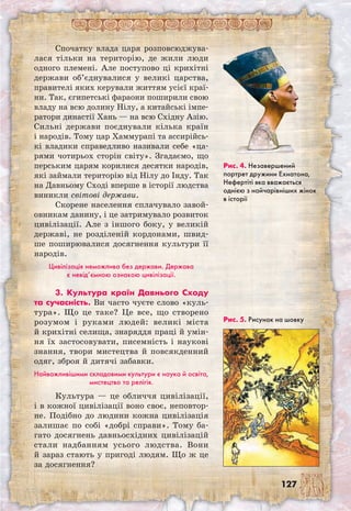 127
Спочатку влада царя розповсюджува-
лася тільки на територію, де жили люди
одного племені. Але поступово ці крихітні
держави об’єднувалися у великі царства,
правителі яких керували життям усієї краї-
ни. Так, єгипетські фараони поширили свою
владу на всю долину Нілу, а китайські імпе-
ратори династії Хань — на всю Східну Азію.
Сильні держави поєднували кілька країн
і народів. Тому цар Хаммурапі та ассирійсь-
кі владики справедливо називали себе «ца-
рями чотирьох сторін світу». Згадаємо, що
перським царям корилися десятки народів,
які займали територію від Нілу до Інду. Так
на Давньому Сході вперше в історії людства
виникли світові держави.
Скорене населення сплачувало завой-
овникам данину, і це затримувало розвиток
цивілізації. Але з іншого боку, у великій
державі, не розділеній кордонами, швид-
ше поширювалися досягнення культури її
народів.
Цивілізація неможлива без держави. Держава
є невід’ємною ознакою цивілізації.
3. Культура країн Давнього Сходу
та сучасність. Ви часто чуєте слово «куль-
тура». Що це таке? Це все, що створено
розумом і руками людей: великі міста
й крихітні селища, знаряддя праці й умін-
ня їх застосовувати, писемність і наукові
знання, твори мистецтва й повсякденний
одяг, зброя й дитячі забавки.
Найважливішими складовими культури є наука й освіта,
мистецтво та релігія.
Культура — це обличчя цивілізації,
і в кожної цивілізації воно своє, неповтор-
не. Подібно до людини кожна цивілізація
залишає по собі «добрі справи». Тому ба-
гато досягнень давньосхідних цивілізацій
стали надбанням усього людства. Вони
й зараз стають у пригоді людям. Що ж це
за досягнення?
Рис. 5. Рисунок на шовку
Рис. 4. Незавершений
портрет дружини Ехнатона,
Нефертіті яка вважається
однією з найчарівніших жінок
в історії
 