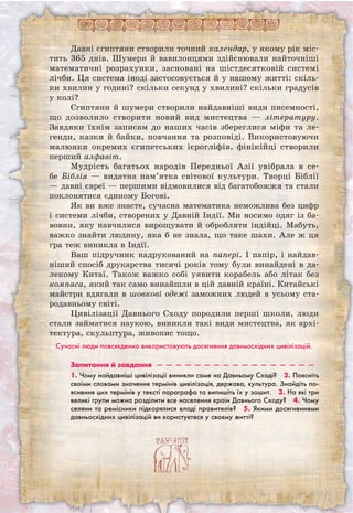 Давні єгиптяни створили точний календар, у якому рік міс-
тить 365 днів. Шумери й вавилонцями здійснювали найточніші
математичні розрахунки, засновані на шістдесятковій системі
лічби. Ця система іноді застосовується й у нашому житті: скіль-
ки хвилин у годині? скільки секунд у хвилині? скільки градусів
у колі?
Єгиптяни й шумери створили найдавніші види писемності,
що дозволило створити новий вид мистецтва — літературу.
Завдяки їхнім записам до наших часів збереглися міфи та ле-
генди, казки й байки, повчання та розповіді. Використовуючи
малюнки окремих єгипетських ієрогліфів, фінікійці створили
перший алфавіт.
Мудрість багатьох народів Передньої Азії увібрала в се-
бе Біблія — видатна пам’ятка світової культури. Творці Біблії
— давні євреї — першими відмовилися від багатобожжя та стали
поклонятися єдиному Богові.
Як ви вже знаєте, сучасна математика неможлива без цифр
і системи лічби, створених у Давній Індії. Ми носимо одяг із ба-
вовни, яку навчилися вирощувати й обробляти індійці. Мабуть,
важко знайти людину, яка б не знала, що таке шахи. Але ж ця
гра теж виникла в Індії.
Ваш підручник надрукований на папері. І папір, і найдав-
ніший спосіб друкарства тисячі років тому були винайдені в да-
лекому Китаї. Також важко собі уявити корабель або літак без
компаса, який так само винайшли в цій давній країні. Китайські
майстри вдягали в шовкові одежі заможних людей в усьому ста-
родавньому світі.
Цивілізації Давнього Сходу породили перші школи, люди
стали займатися наукою, виникли такі види мистецтва, як архі-
тектура, скульптура, живопис тощо.
Сучасні люди повсякденно використовують досягнення давньосхідних цивілізацій.
Запитання й завдання  —  —  —  —  —  —  —  —  —  —  —  —  —  —  —  —  — 
1. Чому найдавніші цивілізації виникли саме на Давньому Сході?  2. Поясніть
своїми словами значення термінів цивілізація, держава, культура. Знайдіть по-
яснення цих термінів у тексті параграфа та випишіть їх у зошит.  3. На які три
великі групи можна розділити все населення країн Давнього Сходу?  4. Чому
селяни та ремісники підкорялися владі правителів?  5. Якими досягненнями
давньосхідних цивілізацій ви користуєтеся у своєму житті?
 