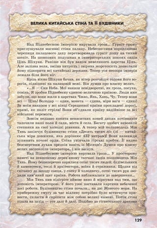 129
Велика Китайська стіна та її будівники
Над Піднебесною імперією вирувала гроза… Гуркіт грому
приглушували масивні стіни палацу. Небесно-синя порцелянова
черепиця палацового даху перетворювала гуркіт дощу на тихий
шепіт. На шовкових подушках в імператорських покоях сидів
Цінь Шіхуан. Раніше він був ваном невеликого царства Цінь.
Але залізна воля, зміїна хитрість і звірина жорстокість дозволили
йому підкорити всі китайські держави. Тепер уся неозора імперія
лежала біля його ніг.
Крізь вікно Шіхуан бачив, як вітер розгойдує голови його во-
рогів, підвішені на палацовій вежі. Він думав про власну велич.
«…Я — Син Неба. Мої накази невідворотні, як гроза, посуха,
повінь. Я зробив Піднебесну єдиною величною країною. Люди вже
забули, що вони жили в царствах Чжао, Янь, Хань, Чу. Тепер вони
всі — Цінь! Володар — один, монета — єдина, міри ваги — єдині!
За моїм наказом у всі кінці Серединної країни прокладені дорогі,
прямі, як політ стріли! Вони об’єднали країну надійніше за всі
військові перемоги.
Зовсім недавно копита ненаситних коней диких кочівників
толочили наші поля й сади, міста й села. Багату здобич вивозили
степняки на свої холодні рівнини. А тепер мій полководець Мін
Тянь закінчує будівництво стіни «Десять тисяч лі» (лі — китай-
ська міра довжини, яка дорівнює 432 метрам)! Вона назавжди
зупинить кочові орди. Стіна увінчала гірські хребти. Її видно
безсмертним духам предків навіть із Місяця!» Думки про власну
велич заспокоїли імператора, і він заснув.
Над Піднебесною імперією вирувала гроза… У просторому
наметі на невисокому дерев’яному тапчані сидів полководець Мін
Тянь. Йому беззаперечно корилися сотні тисяч людей: будівельники
й каменотеси, теслі й архітектори, воїни й стражники. Щодня від
світанку до заходу сонця, у спеку й холоднечу, сотні тисяч рук зво-
дили кам’яний щит країни. Робота наближалася до завершення…
Мін Тянь пив підігріте айвове вино й міркував над тим, що
доповість імператорові. У його уяві поставали картини небаченої
досі роботи. Будівництво стіни почали… на дні Жовтого моря. На
прибережну смугу за час відливу потрібно було встигнути при-
нести, скласти й скріпити між собою великі камені. Потім стіна
пішла на захід — усе далі й далі. Подібно до гігантського дракона
 