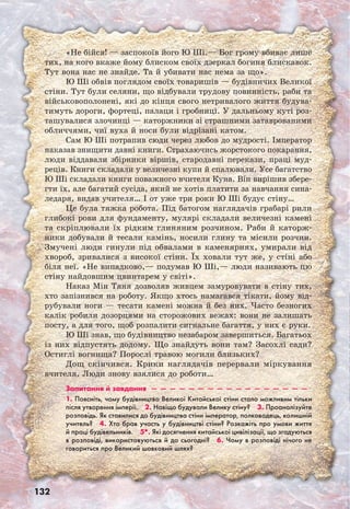 132
«Не бійся! — заспокоїв його Ю Ші.— Бог грому вбиває лише
тих, на кого вкаже йому блиском своїх дзеркал богиня блискавок.
Тут вона нас не знайде. Та й убивати нас нема за що».
Ю Ші обвів поглядом своїх товаришів — будівничих Великої
стіни. Тут були селяни, що відбували трудову повинність, раби та
військовополонені, які до кінця свого нетривалого життя будува-
тимуть дороги, фортеці, палаци і гробниці. У дальньому куті роз-
ташувалися злочинці — каторжники зі страшними затаврованими
обличчями, чиї вуха й носи були відрізані катом.
Сам Ю Ші потрапив сюди через любов до мудрості. Імператор
наказав знищити давні книги. Страхаючись жорстокого покарання,
люди віддавали збірники віршів, стародавні перекази, праці муд-
реців. Книги складали у величезні купи й спалювали. Усе багатство
Ю Ші складали книги поважного вчителя Куна. Він вирішив збере-
гти їх, але багатий сусіда, який не хотів платити за навчання сина-
ледаря, видав учителя… І от уже три роки Ю Ші будує стіну…
Це була тяжка робота. Під батогом наглядачів грабарі рили
глибокі рови для фундаменту, мулярі складали величезні камені
та скріплювали їх рідким глиняним розчином. Раби й каторж-
ники добували й тесали камінь, носили глину та місили розчин.
Змучені люди гинули під обвалами в каменярнях, умирали від
хвороб, зривалися з високої стіни. Їх ховали тут же, у стіні або
біля неї. «Не випадково,— подумав Ю Ші,— люди називають цю
стіну найдовшим цвинтарем у світі».
Наказ Мін Тяня дозволяв живцем замуровувати в стіну тих,
хто запізнився на роботу. Якщо хтось намагався тікати, йому від-
рубували ноги — тесати камені можна й без них. Часто безногих
калік робили дозорцями на сторожових вежах: вони не залишать
посту, а для того, щоб розпалити сигнальне багаття, у них є руки.
Ю Ші знав, що будівництво незабаром завершиться. Багатьох
із них відпустять додому. Що знайдуть вони там? Засохлі сади?
Остиглі вогнища? Порослі травою могили близьких?
Дощ скінчився. Крики наглядачів перервали міркування
вчителя. Люди знову взялися до роботи…
Запитання й завдання  —  —  —  —  —  —  —  —  —  —  —  —  —  —  —  —  — 
1. Поясніть, чому будівництво Великої Китайської стіни стало можливим тільки
після утворення імперії.  2. Навіщо будували Велику стіну?  3. Проаналізуйте
розповідь. Як ставилися до будівництва стіни імператор, полководець, колишній
учитель?  4. Хто брав участь у будівництві стіни? Розкажіть про умови життя
й праці будівельників.  5*. Які досягнення китайської цивілізації, що згадуються
в розповіді, використовуються й до сьогодні?  6. Чому в розповіді нічого не
говориться про Великий шовковий шлях?
 